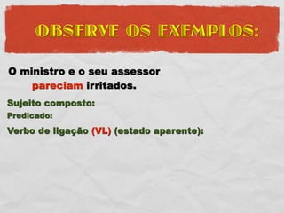 OBSERVE OS EXEMPLOS:

O ministro e o seu assessor
    pareciam irritados.
Sujeito composto:
Predicado:
Verbo de ligação (VL) (estado aparente):
 