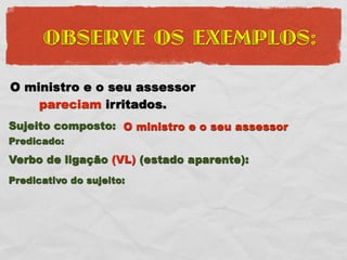 OBSERVE OS EXEMPLOS:

O ministro e o seu assessor
    pareciam irritados.
Sujeito composto: O ministro e o seu assessor
Predicado:
Verbo de ligação (VL) (estado aparente):
Predicativo do sujeito:
 