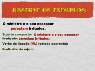 OBSERVE OS EXEMPLOS:

O ministro e o seu assessor
    pareciam irritados.
Sujeito composto: O ministro e o seu assessor
Predicado: pareciam irritados.
Verbo de ligação (VL) (estado aparente):
Predicativo do sujeito:
 
