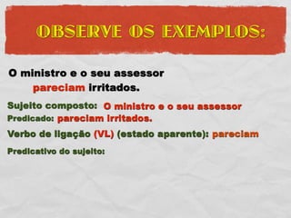 OBSERVE OS EXEMPLOS:

O ministro e o seu assessor
    pareciam irritados.
Sujeito composto: O ministro e o seu assessor
Predicado: pareciam irritados.
Verbo de ligação (VL) (estado aparente): pareciam
Predicativo do sujeito:
 