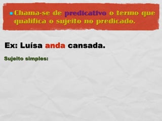  Chama-se  de predicativo o termo que
   qualifica o sujeito no predicado.


Ex: Luísa anda cansada.
Sujeito simples:
 