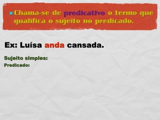  Chama-se  de predicativo o termo que
   qualifica o sujeito no predicado.


Ex: Luísa anda cansada.
Sujeito simples:
Predicado:
 