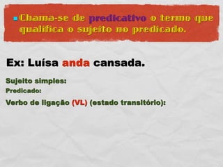  Chama-se  de predicativo o termo que
   qualifica o sujeito no predicado.


Ex: Luísa anda cansada.
Sujeito simples:
Predicado:
Verbo de ligação (VL) (estado transitório):
 