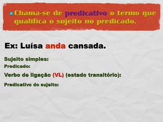  Chama-se   de predicativo o termo que
    qualifica o sujeito no predicado.


Ex: Luísa anda cansada.
Sujeito simples:
Predicado:
Verbo de ligação (VL) (estado transitório):
Predicativo do sujeito:
 