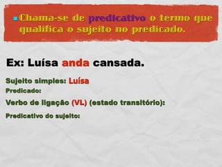 Chama-se   de predicativo o termo que
    qualifica o sujeito no predicado.


Ex: Luísa anda cansada.
Sujeito simples: Luísa
Predicado:
Verbo de ligação (VL) (estado transitório):
Predicativo do sujeito:
 