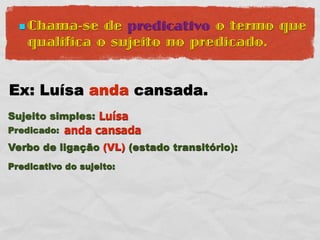  Chama-se   de predicativo o termo que
    qualifica o sujeito no predicado.


Ex: Luísa anda cansada.
Sujeito simples: Luísa
Predicado:   anda cansada
Verbo de ligação (VL) (estado transitório):
Predicativo do sujeito:
 