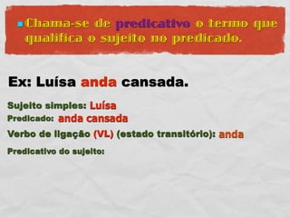  Chama-se   de predicativo o termo que
    qualifica o sujeito no predicado.


Ex: Luísa anda cansada.
Sujeito simples: Luísa
Predicado:   anda cansada
Verbo de ligação (VL) (estado transitório): anda
Predicativo do sujeito:
 