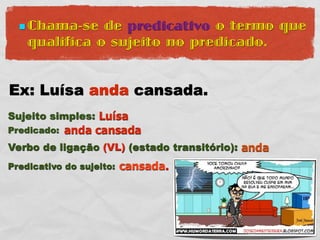  Chama-se   de predicativo o termo que
    qualifica o sujeito no predicado.


Ex: Luísa anda cansada.
Sujeito simples: Luísa
Predicado:   anda cansada
Verbo de ligação (VL) (estado transitório): anda
Predicativo do sujeito:   cansada.
 