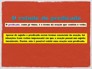 O estudo do predicado
O predicado, como já vimos, é o termo da oração que contém o verbo.



Apesar de sujeito e predicado serem termos essenciais da oração, há
situações (com verbos impessoais) em que a oração possui um sujeito
inexistente. Porém, não é possível existir uma oração sem predicado.
 
