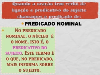 Quando a oração tem verbo de
  ligação e predicativo do sujeito
     chamamos o predicado de:
        PREDICADO NOMINAL
    No predicado
nominal, o núcleo é
  o nome, isto é, o
   predicativo do
sujeito. Este termo é
o que, no predicado,
 mais informa sobre
      o sujeito.
 