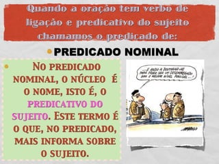 Quando a oração tem verbo de
  ligação e predicativo do sujeito
     chamamos o predicado de:
        PREDICADO NOMINAL
    No predicado
nominal, o núcleo é
  o nome, isto é, o
   predicativo do
sujeito. Este termo é
o que, no predicado,
 mais informa sobre
      o sujeito.
 