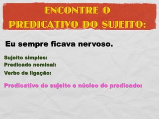 ENCONTRE O
 PREDICATIVO DO SUJEITO:
Eu sempre ficava nervoso.
Sujeito simples:
Predicado nominal:
Verbo de ligação:

Predicativo do sujeito e núcleo do predicado:
 