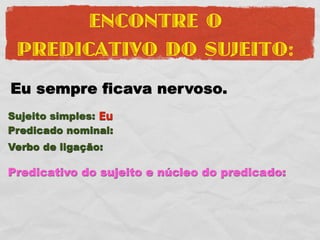 ENCONTRE O
 PREDICATIVO DO SUJEITO:
Eu sempre ficava nervoso.
Sujeito simples: Eu
Predicado nominal:
Verbo de ligação:

Predicativo do sujeito e núcleo do predicado:
 