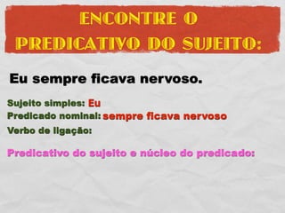 ENCONTRE O
 PREDICATIVO DO SUJEITO:
Eu sempre ficava nervoso.
Sujeito simples: Eu
Predicado nominal: sempre ficava nervoso
Verbo de ligação:

Predicativo do sujeito e núcleo do predicado:
 