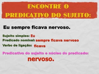 ENCONTRE O
 PREDICATIVO DO SUJEITO:
Eu sempre ficava nervoso.
Sujeito simples: Eu
Predicado nominal: sempre ficava nervoso
Verbo de ligação: ficava

Predicativo do sujeito e núcleo do predicado:
             nervoso.
 