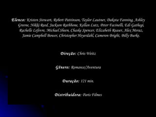 Distribuidora:  Paris Filmes Duração:  121 min. Gênero:  Romance/Aventura Direção:  Chris Weitz Elenco:  Kristen Stewart, Robert Pattinson, Taylor Lautner, Dakota Fanning, Ashley Greene, Nikki Reed, Jackson Rathbone, Kellan Lutz, Peter Facinelli, Edi Gathegi, Rachelle Lefevre, Michael Sheen, Chaske Spencer, Elizabeth Reaser, Alex Meraz, Jamie Campbell Bower, Christopher Heyerdahl, Cameron Bright, Billy Burke. 