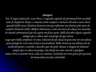 Sinopse:  Em 'A Saga Crepúsculo: Lua Nova', o segundo capítulo da fenomenal bem sucedida série de Stephenie Meyer, o romance entre vampiro e mortal é elevado a novo nível, quando Bella Swan (Kristen Stewart) tem que enfrentar seu destino pelo amor do vampiro Edward Cullen (Robert Pattinson). Como ela entra de cabeça nos mistérios do mundo sobrenatural que ela aspira em fazer parte, Bella descobre alguns segredos antigos que a coloca mais em perigo do que nunca. Logo após Bella completar 18 anos, Edward decide deixá-la para trás em um esforço para protegê-la. Com uma tristeza inconsolável, Bella atravessa seu último ano de escola dormente e sozinha e descobre que ela pode chamar a imagem de Edward sempre que se coloca em perigo. Seu desejo em estar com ele a qualquer custo a leva a assumir riscos cada vez maiores, incluindo um novo gosto por passeios de motocicleta em alta velocidade. 
