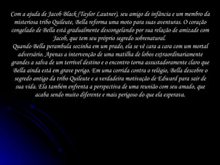 Com a ajuda de Jacob Black (Taylor Lautner), seu amigo de infância e um membro da misteriosa tribo Quileute, Bella reforma uma moto para suas aventuras. O coração congelado de Bella está gradualmente descongelando por sua relação de amizade com Jacob, que tem seu próprio segredo sobrenatural.  Quando Bella perambula sozinha em um prado, ela se vê cara a cara com um mortal adversário. Apenas a intervenção de uma matilha de lobos extraordinariamente grandes a salva de um terrível destino e o encontro torna assustadoramente claro que Bella ainda está em grave perigo. Em uma corrida contra o relógio, Bella descobre o segredo antigo da tribo Quileute e a verdadeira motivação de Edward para sair de sua vida. Ela também enfrenta a perspectiva de uma reunião com seu amado, que acaba sendo muito diferente e mais perigoso do que ela esperava. 