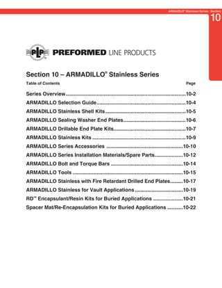 PREVIOUS     SECTION CONTENTS       SEARCH       NEXT

                                                                                       ARMADILO® Stainless Series: Section


                                                                                                                  10




Section 10 – ARMADILLO® Stainless Series
Table of Contents                                                                                 Page

Series Overview .....................................................................................10-2
ARMADILLO Selection Guide ...............................................................10-4
ARMADILLO Stainless Shell Kits .........................................................10-5
ARMADILLO Sealing Washer End Plates ............................................10-6
ARMADILLO Drillable End Plate Kits...................................................10-7
ARMADILLO Stainless Kits ..................................................................10-9
ARMADILLO Series Accessories ......................................................10-10
ARMADILLO Series Installation Materials/Spare Parts....................10-12
ARMADILLO Bolt and Torque Bars ...................................................10-14
ARMADILLO Tools ..............................................................................10-15
ARMADILLO Stainless with Fire Retardant Drilled End Plates.........10-17
ARMADILLO Stainless for Vault Applications ..................................10-19
RD™ Encapsulant/Resin Kits for Buried Applications .....................10-21
Spacer Mat/Re-Encapsulation Kits for Buried Applications ...........10-22
 