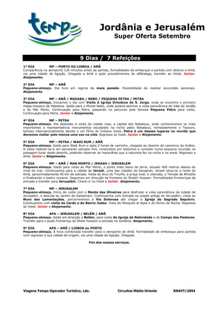 Jordânia e Jerusalém
                                                           Super Oferta Setembro


                                     9 Dias / 7 Refeições
1º DIA         MP – PORTO OU LISBOA / AMÃ
Comparência no aeroporto 120 minutos antes da partida, formalidades de embarque e partida com destino a Amã,
via uma cidade de ligação. Chegada a Amã e após procedimentos de alfândega, transfer ao Hotel. Jantar.
Alojamento.

2º DIA       MP – AMÃ
Pequeno-almoço. Dia livre em regime de meia pensão. Possibilidade de realizar excursões opcionais.
Alojamento.

3º DIA          MP – AMÃ / MADABA / NEBO / PEQUENA PETRA / PETRA
Pequeno-almoço. Iniciamos o dia com Visita à Igreja Ortodoxa de S. Jorge, onde se encontra o primeiro
mapa-mosaico da Palestina. Saída para o Monte Nebo, onde poderá admirar a vista panorâmica do Vale do Jordão
e do Mar Morto. Continuação para Petra, passando no percurso pela famosa Pequena Petra para visita.
Continuação para Petra. Jantar e Alojamento.

4º DIA           MP – PETRA
Pequeno-almoço. Dia dedicado à visita da cidade rosa, a capital dos Nabateus, onde conheceremos os mais
importantes e representativos monumentos esculpidos na rocha pelos Nabateus, nomeadamente o Tesouro,
famoso internacionalmente devido a um filme do Indiana Jones…Petra é um desses lugares no mundo que
devemos visitar pelo menos uma vez na vida. Regresso ao hotel. Jantar e Alojamento.

5º DIA             MP – PETRA / WADI RUM / AMÃ
Pequeno-almoço. Saída para Wadi Rum e após 2 horas de caminho, chegada ao deserto de Lawrence da Arábia.
A visita realizar-se-á em peculiares veículos 4x4, conduzidos por beduínos e consiste numa pequena incursão na
paisagem lunar deste deserto, podendo observar as maravilhas que a natureza fez na rocha e na areia. Regresso a
Amã. Jantar e Alojamento.

6º DIA            MP – AMÃ / MAR MORTO / JERASH / JERUSALEM
Pequeno-almoço. Saída para visita ao Mar Morto, o ponto mais baixo da terra, situado 400 metros abaixo do
nível do mar. Continuamos para a cidade de Jerash, uma das cidades da Decapolis. Jerash situa-se a norte de
Amã, aproximadamente 45 km de estrada. Visita do Arco do Triunfo, à praça oval, a colunata, o Templo de Afrodite
e finalizando o teatro romano. Seguimos em direcção da fronteira do Sheikh Hussein. Formalidades fronteiriças de
entrada e transfer para Jerusalém. Check-in no hotel e Jantar. Alojamento.

7º DIA           MP – JERUSALEM
Pequeno-almoço. Inicio da visita com o Monte das Oliveiras para desfrutar a vista panorâmica da cidade de
Jerusalém, e descida ao Jardim de Getsemani. Continuamos com entrada na cidade antiga de Jerusalém, visita ao
Muro das Lamentações, percorreremos a Via Dolorosa até chegar à Igreja do Sagrado Sepulcro.
Continuamos com visita do Cardo e do Bairro Judeu. Vista da Mesquita al Aqsa e do Domo da Rocha. Regresso
ao hotel. Jantar e Alojamento.

8º DIA           APA – JERUSALEM / BELÉM / AMÃ
Pequeno-almoço. Saída em direcção a Belém, para visita da Igreja da Natividade e do Campo dos Pastores.
Transfer para o posto fronteiriço do Sheik Hussein e entrada na Jordânia. Alojamento.

9º DIA          APA – AMÃ / LISBOA ou PORTO
Pequeno-almoço. À hora combinada transfer para o aeroporto de Amã. Formalidade de embarque para partida
com regresso à sua cidade de origem, via uma cidade de ligação. Chegada.

                                          Fim dos nossos serviços.




Viagens Tempo Operador Turístico, Lda.                       Circuitos Médio Oriente             RNAVT/2094
 