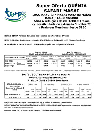 Super Oferta QUÉNIA
                                               SAFARI MASAI
                                       LAGO NAKURU / MASAI MARA ou MASAI
                                                MARA / LAGO NAKURU
                                        7dias 6 refeições desde 1.380€ +taxas
                                       c/ possibilidade de extensão 3 noites TI
                                          na Praia em Mombasa desde 595€


HOTÉIS SIMBA Partidas de Lisboa aos Sábados e de Nairobi ás 2ªfeiras

HOTÉIS SAROVA Partidas de Lisboa ás 3ªe 6ª feiras e de Nairobi ás 5ª feiras e Domingos

A partir de 4 pessoas oferta motorista guia em língua espanhola



                                 HOTEIS SIMBA                         HOTÉIS SAROVA
                         MASAI MARA //LAGO NAKURU              LAGO NAKURU //MASAI MARA
                     1 JUL A 31 OUT    01 NOV / 15 DEC 11 27 JUN / 31 OCT 11 01 NOV / 15 DEC 11
 SUPER OFERTA SAFARI
                     ADT      CHD     ADT        CHD      ADT       CHD       ADT      CHD
PVP COM                      1.470 €      930 €        1.380 €          880 €   1.630 €        1.020 €   1.460 €           930 €
PVPC/ TXAS          365      1.835 €    1.295 €        1.745 €        1.245 €   1.995 €        1.385 €   1.825 €         1.295 €
Supl. Single                   250 €                     210 €                    370 €                    280 €


EXTENSÃO DE 3 NOITES EM TUDO INCLUÍDO A APLICAR AOS PREÇOS DO SAFARI MASAI, NÃO PODE SER VENDIDA EM SEPARADO


                          HOTEL SOUTHERN PALMS RESORT 4****
                              www.southernpalmskenya.com
                             Praia de Diani a Sul de Mombasa
  STANDARD ROOM -              01Apr/07Jul11              08Jul/31Aug11          01Sep/31Oct11            01Nov/15Dec11
     tudo incluído
 Super oferta extensão 3
         noites                     Supl.   chd c/2           Supl.    chd c/2         Supl.    chd c/2         Supl.     chd c/2
                            Duplo    Sgl      adt     Duplo    Sgl       adt   Duplo    Sgl       adt   Duplo    Sgl        adt

PVP extensão 3NTS           595€        0     410€ 660€          95      350€ 630€        80      345€ 635€        85       595€
     SUP NT EXTRA            65€        0      35€      85€      30€      45€   75€       25€      40€   80€       25€       40€


Preços base voos KLM (classe T- época baixa) – até 28 Junho e de 16 Agosto a 15 Dezembro
Suplemento por pessoa aéreo para partidas entre 29 Junho e 14 Agosto – 115€
No caso de nãos ser possível confirmar nesta classe ou companhia será dado as melhores alternativas e suplementos
com base na disponibilidade existente.

Opcional: Jantar   no Carnivore - por pessoa transfers incluídos 60€




            Viagens Tempo                             Circuitos África                             Alvará 736/94
 