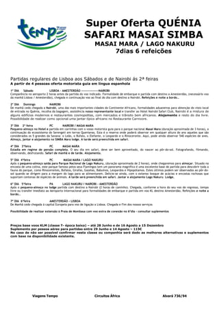 Super Oferta QUÉNIA
                                                      SAFARI MASAI SIMBA
                                                             MASAI MARA / LAGO NAKURU
                                                                  7dias 6 refeições



Partidas regulares de Lisboa aos Sábados e de Nairobi ás 2ª feiras
A partir de 4 pessoas oferta motorista guia em língua espanhola

1º DIA  Sábado             LISBOA – AMESTERDÃO ----------------NAIROBI
Comparência no aeroporto 2 horas antes da partida do voo indicado. Formalidade de embarque e partida com destino a Amesterdão, (necessário voo
da manhã Lisboa / Amesterdão), chegada e continuação voo ao final do dia com destino a Nairobi. Refeições e noite a bordo…

2º DIA    Domingo           NAIROBI
De manhã cedo chegada a Nairobi, uma das mais importantes cidades do Continente Africano, formalidades aduaneiras para obtenção do visto local
de entrada no Quénia, recolha da bagagem, assistência nosso representante local e transfer ao Hotel Nairobi Safari Club, Nairobi é a mistura de
alguns edifícios modernos e restaurantes cosmopolitas, com mercados e trânsito bem africanos. Alojamento e resto do dia livre.
Possibilidade de realizar como opcional uma jantar típico africano no Restaurante Carnivore.

3º DIA 2ª feira             PC       NAIROBI / MASAI MARA
Pequeno almoço no Hotel e partida em carrinhas com o vosso motorista guia para o parque nacional Masai Mara (duração aproximada de 3 horas), a
continuação do ecossistema do Serengeti em terras Quenianas. Esta é a reserva onde poderá observar em qualquer altura do ano aqueles que são
considerados os 5 grandes da Savana: o Leão, o Búfalo, o Elefante, o Leopardo e o Rinoceronte. Aqui, pode ainda observar 540 espécies de aves.
Almoço, jantar e alojamento no SIMBA Mara lodge. A tarde será preenchida em safari.

4º DIA 3ªfeira              PC       MASAI MARA
Estadia em regime de pensão completa. O seu dia em safari, deve ser bem aproveitado, do nascer ao pôr-do-sol. Fotografando, filmando,
observando, desfrutando. Safari de manhã e de tarde. Alojamento.

5º DIA 4ªfeira               PC       MASAI MARA / LAGO NAKURU
Após o pequeno-almoço saída para Parque Nacional de Lago Nakuru, (duração aproximada de 2 horas), onde chegaremos para almoçar. Situado na
encosta de uma colina, este parque famoso pelos seus Flamingos tem um panorama magnífico é uma excelente base de partida para descobrir toda a
fauna do parque, como Rinocerontes, Búfalos, Girafas, Gazelas, Babuínos, Leopardos e Hipopótamos. Estes últimos podem ser observados ao pôr-do-
sol quando se dirigem para a margem do lago para se alimentarem. Delicie-se ainda, com o extenso bosque de acácias e encostas rochosas que
suportam centenas de espécies de animais. A tarde será preenchida em safari. Jantar e alojamento Lago Nakuru Lodge.

6º DIA 5ªfeira                PA       LAGO NAKURU / NAIROBI - AMESTERDÃO
Após o pequeno-almoço no lodge partida com destino a Nairobi (2 horas de caminho). Chegada, conforme a hora do seu voo de regresso, tempo
livre ou transfer imediato ao Aeroporto Internacional para formalidades de embarque e partida em voo KL destino Amesterdão, Refeições e noite a
bordo…

7º DIA 6ªfeira             AMESTERDÃO - LISBOA
De Manhã cedo chegada à capital Europeia para voo de ligação a Lisboa. Chegada e Fim dos nossos serviços

Possibilidade de realizar extensão á Praia de Mombasa com voo extra de conexão no 6ºdia – consultar suplementos



Preços base voos KLM (classe T- época baixa) – até 28 Junho e de 16 Agosto a 15 Dezembro
Suplemento por pessoa aéreo para partidas entre 29 Junho e 14 Agosto – 115€
No caso de não ser possível confirmar nesta classe ou companhia será dado as melhores alternativas e suplementos
com base na disponibilidade existente.




                Viagens Tempo                                Circuitos África                                Alvará 736/94
 