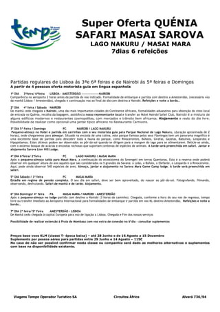 Super Oferta QUÉNIA
                                               SAFARI MASAI SAROVA
                                                          LAGO NAKURU / MASAI MARA
                                                               7dias 6 refeições




Partidas regulares de Lisboa ás 3ªe 6ª feiras e de Nairobi ás 5ª feiras e Domingos
A partir de 4 pessoas oferta motorista guia em língua espanhola

1º DIA  3ªfeira/ 6ªfeira   LISBOA – AMESTERDÃO ----------------NAIROBI
Comparência no aeroporto 2 horas antes da partida do voo indicado. Formalidade de embarque e partida com destino a Amesterdão, (necessário voo
da manhã Lisboa / Amesterdão), chegada e continuação voo ao final do dia com destino a Nairobi. Refeições e noite a bordo…

2º DIA    4ª feira / Sábado NAIROBI
De manhã cedo chegada a Nairobi, uma das mais importantes cidades do Continente Africano, formalidades aduaneiras para obtenção do visto local
de entrada no Quénia, recolha da bagagem, assistência nosso representante local e transfer ao Hotel Nairobi Safari Club, Nairobi é a mistura de
alguns edifícios modernos e restaurantes cosmopolitas, com mercados e trânsito bem africanos. Alojamento e resto do dia livre.
Possibilidade de realizar como opcional uma jantar típico africano no Restaurante Carnivore.

3º DIA 5ª Feira / Domingo            PC        NAIROBI / LAGO NAKURU
 Pequeno-almoço no Hotel e partida em carrinhas com o seu motorista guia para Parque Nacional de Lago Nakuru, (duração aproximada de 2
horas), onde chegaremos para almoçar. Situado na encosta de uma colina, este parque famoso pelos seus Flamingos tem um panorama magnífico é
uma excelente base de partida para descobrir toda a fauna do parque, como Rinocerontes, Búfalos, Girafas, Gazelas, Babuínos, Leopardos e
Hipopótamos. Estes últimos podem ser observados ao pôr-do-sol quando se dirigem para a margem do lago para se alimentarem. Delicie-se ainda,
com o extenso bosque de acácias e encostas rochosas que suportam centenas de espécies de animais. A tarde será preenchida em safari. Jantar e
alojamento Sarova Lion Hill Lodge.

4º DIA 6ªfeira/ 2ªfeira              PC        LAGO NAKURU / MASAI MARA
Após o pequeno-almoço saída para Masai Mara, a continuação do ecossistema do Serengeti em terras Quenianas. Esta é a reserva onde poderá
observar em qualquer altura do ano aqueles que são considerados os 5 grandes da Savana: o Leão, o Búfalo, o Elefante, o Leopardo e o Rinoceronte.
Aqui, pode ainda observar 540 espécies de aves. Almoço, jantar e alojamento no Sarova Mara Game Camp lodge. A tarde será preenchida em
safari.

5º DIA Sábado / 3ª feira             PC       MASAI MARA
Estadia em regime de pensão completa. O seu dia em safari, deve ser bem aproveitado, do nascer ao pôr-do-sol. Fotografando, filmando,
observando, desfrutando. Safari de manhã e de tarde. Alojamento.


6º DIA Domingo/ 4ª feira      PA       MASAI MARA / NAIROBI - AMESTERDÃO
Após o pequeno-almoço no lodge partida com destino a Nairobi (3 horas de caminho). Chegada, conforme a hora do seu voo de regresso, tempo
livre ou transfer imediato ao Aeroporto Internacional para formalidades de embarque e partida em voo KL destino Amesterdão, Refeições e noite a
bordo…

7º DIA 2ª feira/ 5ª Feira  AMESTERDÃO - LISBOA
De Manhã cedo chegada à capital Europeia para voo de ligação a Lisboa. Chegada e Fim dos nossos serviços

Possibilidade de realizar extensão á Praia de Mombasa com voo extra de conexão no 6ºdia – consultar suplementos



Preços base voos KLM (classe T- época baixa) – até 28 Junho e de 16 Agosto a 15 Dezembro
Suplemento por pessoa aéreo para partidas entre 29 Junho e 14 Agosto – 115€
No caso de não ser possível confirmar nesta classe ou companhia será dado as melhores alternativas e suplementos
com base na disponibilidade existente.




  Viagens Tempo Operador Turístico SA                                      Circuitos África                                  Alvará 736/94
 