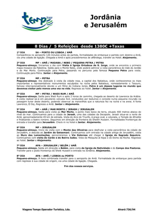 Jordânia
                                                            e Jerusalém


                8 Dias / 5 Refeições desde 1380€ +Taxas
1º DIA          SA – PORTO OU LISBOA / AMÃ
Comparência no aeroporto 120 minutos antes da partida, formalidades de embarque e partida com destino a Amã,
via uma cidade de ligação. Chegada a Amã e após procedimentos de alfândega, transfer ao Hotel. Alojamento.

2º DIA          MP – AMÃ / MADABA / NEBO / PEQUENA PETRA / PETRA
Pequeno-almoço. Iniciamos o dia com Visita à Igreja Ortodoxa de S. Jorge, onde se encontra o primeiro
mapa-mosaico da Palestina. Saída para o Monte Nebo, onde poderá admirar a vista panorâmica do Vale do Jordão
e do Mar Morto. Continuação para Petra, passando no percurso pela famosa Pequena Petra para visita.
Continuação para Petra. Jantar e Alojamento.

3º DIA           MP – PETRA
Pequeno-almoço. Dia dedicado à visita da cidade rosa, a capital dos Nabateus, onde conheceremos os mais
importantes e representativos monumentos esculpidos na rocha pelos Nabateus, nomeadamente o Tesouro,
famoso internacionalmente devido a um filme do Indiana Jones…Petra é um desses lugares no mundo que
devemos visitar pelo menos uma vez na vida. Regresso ao hotel. Jantar e Alojamento.

4º DIA             MP – PETRA / WADI RUM / AMÃ
Pequeno-almoço. Saída para Wadi Rum e após 2 horas de caminho, chegada ao deserto de Lawrence da Arábia.
A visita realizar-se-á em peculiares veículos 4x4, conduzidos por beduínos e consiste numa pequena incursão na
paisagem lunar deste deserto, podendo observar as maravilhas que a natureza fez na rocha e na areia. A fonte
Lawrence, El Siq…Regresso a Amã. Jantar e Alojamento.

5º DIA            MP – AMÃ / MAR MORTO / JERASH / JERUSALEM
Pequeno-almoço. Saída para visita ao Mar Morto, o ponto mais baixo da terra, situado 400 metros abaixo do
nível do mar. Continuamos para a cidade de Jerash, uma das cidades da Decapolis. Jerash situa-se a norte de
Amã, aproximadamente 45 km de estrada. Visita do Arco do Triunfo, à praça oval, a colunata, o Templo de Afrodite
e finalizando o teatro romano. Seguimos em direcção da fronteira do Sheikh Hussein. Formalidades fronteiriças de
entrada e transfer para Jerusalém. Check-in no hotel e Jantar. Alojamento.

6º DIA           MP – JERUSALEM
Pequeno-almoço. Inicio da visita com o Monte das Oliveiras para desfrutar a vista panorâmica da cidade de
Jerusalém, e descida ao Jardim de Getsemani. Continuamos com entrada na cidade antiga de Jerusalém, visita
ao Muro das Lamentações, percorreremos a Via Dolorosa até chegar à Igreja do Sagrado Sepulcro.
Continuamos com visita do Cardo e do Bairro Judeu. Vista da Mesquita al Aqsa e do Domo da Rocha. Regresso
ao hotel. Jantar e Alojamento.

7º DIA           APA – JERUSALEM / BELÉM / AMÃ
Pequeno-almoço. Saída em direcção a Belém, para visita da Igreja da Natividade e do Campo dos Pastores.
Transfer para o posto fronteiriço do Sheik Hussein e entrada na Jordânia. Alojamento.

8º DIA          APA – AMÃ / LISBOA ou PORTO
Pequeno-almoço. À hora combinada transfer para o aeroporto de Amã. Formalidade de embarque para partida
com regresso à sua cidade de origem, via uma cidade de ligação. Chegada.

                                          Fim dos nossos serviços.




     Viagens Tempo Operador Turístico, Lda.                                                Alvará 736/94
 