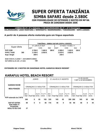 SUPER OFERTA TANZÂNIA
                                         SIMBA SAFARI desde 2.580€
                                       COM POSSIBILIDADE DE EXTENSÃO 3 NOITES EM MP NA
                                                PRAIA DE ZANZIBAR DESDE 260€

         LISBOA ÁS 3ª- 5ª e Sábados E DE KILIMANJARO ÁS 4ª – 6ª E Domingos
KILIMANJARO/ LAGO MANYARA / SERENGETI/ NGORONGORO / TARANGUIRE - SOPA LODGES


A partir de 4 pessoas oferta motorista guia em língua espanhola



                                              TANZÂNIA - SIMBA SAFARI (SOPA LODGES)
                                       01 JUN A 31 OUT                   01 NOV / 15 DEC 11
        Super oferta
                                    ADT        CHD         SQI     ADT        CHD          SQI
PVP COM                                2.760 €     1.640 €   280 €    2.580 €      1.630 €   230 €
PVPC/ TXAS            390              3.150 €     2.030 €            2.970 €      2.020 €
Supl. Single                             280 €                          230 €

BASE VOOS KL CLASSE T - SUPLEMENTO AÉREO
SUP AÉREO de 29 JUN a 15 AGO                 120



EXTENSÃO DE 3 NOITES EM ZANZIBAR HOTEL KARAFUU BEACH RESORT



KARAFUU HOTEL BEACH RESORT
                                                                                                                  1 A 20 JULHO
                                        JUNHO                         21 JULHO A 31 AGOSTO
                                                                                                              1 SEP A 30 NOVEMBRO


    GARDEN ROOM
                               CRIANÇAS C/ 2 ADULTOS                 CRIANÇAS C/ 2 ADULTOS                   CRIANÇAS C/ 2 ADULTOS
    MEIA PENSÃO


                            Em           3a5             7 a 11    Em               3a5        7 a 11        Em           3a5        7 a 11
                            Dpl Supl.Sgl anos            anos      Dpl     Supl.Sgl anos       anos          Dpl Supl.Sgl anos       anos
PVP extensão de 3 NTS
                            260          0         65       165    335         165     65          200 290           165     65        180

    SUP NT EXTRA               80        0         0          40   110          40         0            55   90       40         0       45
     SUP PARA TI
      P/PAX/DIA
   ADULTO OU CHD               37




           Viagens Tempo                                Circuitos África                                 Alvará 736/94
 