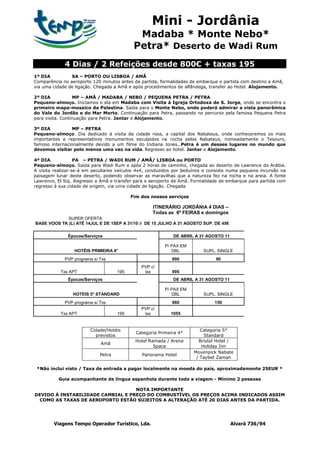Mini - Jordânia
                                             Madaba * Monte Nebo*
                                            Petra* Deserto de Wadi Rum
             4 Dias / 2 Refeições desde 800€ + taxas 195
1º DIA          SA – PORTO OU LISBOA / AMÃ
Comparência no aeroporto 120 minutos antes da partida, formalidades de embarque e partida com destino a Amã,
via uma cidade de ligação. Chegada a Amã e após procedimentos de alfândega, transfer ao Hotel. Alojamento.

2º DIA            MP – AMÃ / MADABA / NEBO / PEQUENA PETRA / PETRA
Pequeno-almoço. Iniciamos o dia em Madaba com Visita à Igreja Ortodoxa de S. Jorge, onde se encontra o
primeiro mapa-mosaico da Palestina. Saída para o Monte Nebo, onde poderá admirar a vista panorâmica
do Vale do Jordão e do Mar Morto. Continuação para Petra, passando no percurso pela famosa Pequena Petra
para visita. Continuação para Petra. Jantar e Alojamento.

3º DIA           MP – PETRA
Pequeno-almoço. Dia dedicado à visita da cidade rosa, a capital dos Nabateus, onde conheceremos os mais
importantes e representativos monumentos esculpidos na rocha pelos Nabateus, nomeadamente o Tesouro,
famoso internacionalmente devido a um filme do Indiana Jones…Petra é um desses lugares no mundo que
devemos visitar pelo menos uma vez na vida. Regresso ao hotel. Jantar e Alojamento.

4º DIA             PA – PETRA / WADI RUM / AMÃ/ LISBOA ou PORTO
Pequeno-almoço. Saída para Wadi Rum e após 2 horas de caminho, chegada ao deserto de Lawrence da Arábia.
A visita realizar-se-á em peculiares veículos 4x4, conduzidos por beduínos e consiste numa pequena incursão na
paisagem lunar deste deserto, podendo observar as maravilhas que a natureza fez na rocha e na areia. A fonte
Lawrence, El Siq…Regresso a Amã e transfer para o aeroporto de Amã. Formalidade de embarque para partida com
regresso à sua cidade de origem, via uma cidade de ligação. Chegada

                                           Fim dos nossos serviços

                                                    ITINERÁRIO JORDÂNIA 4 DIAS –
                                                    Todas as 6ª FEIRAS e domingos
             SUPER OFERTA
BASE VOOS TK (L) ATÉ 14JUL E DE 1SEP A 31/10 // DE 15 JULHO A 31 AGOSTO SUP. DE 45€

              Épocas/Serviços                                DE ABRIL A 31 AGOSTO 11

                                                         P/ PAX EM
                 HOTÉIS PRIMEIRA 4*                         DBL           SUPL. SINGLE
             PVP programa s/ Txs                             800               90
                                               PVP c/
           Txs APT                   195        txs          995
              Épocas/Serviços                                DE ABRIL A 31 AGOSTO 11

                                                         P/ PAX EM
                 HOTEIS 5* STANDARD                         DBL           SUPL. SINGLE
             PVP programa s/ Txs                             860              150
                                               PVP c/
           Txs APT                   195        txs         1055


                        Cidade/Hotéis                                   Categoria 5*
                                             Categoria Primeira 4*
                          previstos                                       Standard
                                            Hotel Ramada / Arena       Bristol Hotel /
                             Amã
                                                    Space                Holiday Inn
                                                                     Movenpick Nabate
                             Petra             Panorama Hotel
                                                                      / Taybet Zaman

 *Não inclui visto / Taxa de entrada a pagar localmente na moeda do país, aproximadamente 25EUR *

          Guia acompanhante de língua espanhola durante toda a viagem - Mínimo 2 pessoas

                                   NOTA IMPORTANTE
DEVIDO Á INSTABILIDADE CAMBIAL E PREÇO DO COMBUSTÍVEL OS PREÇOS ACIMA INDICADOS ASSIM
  COMO AS TAXAS DE AEROPORTO ESTÃO SUJEITOS A ALTERAÇÃO ATÉ 20 DIAS ANTES DA PARTIDA.




        Viagens Tempo Operador Turístico, Lda.                                         Alvará 736/94
 