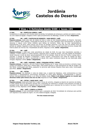 Jordânia
                                         Castelos do Deserto


              7 Dias / 5 Refeições desde 940€ + taxas 195
1º DIA          SA – PORTO OU LISBOA / AMÃ
Comparência no aeroporto 120 minutos antes da partida, formalidades de embarque e partida com destino a Amã,
via uma cidade de ligação. Chegada a Amã e após procedimentos de alfândega, transfer ao Hotel. Alojamento.

2º DIA            MP – AMÃ / CASTELOS DO DESERTO / MAR MORTO / AMÃ
Pequeno-almoço. Saída para este da cidade de Amã, e visita de três Castelos-palácios do Deserto: Harranah,
Amra e Hallabat. Estes castelos, construções do século VII a XI, eram utilizados como caravanserais, ou locais de
descanso e alguns como fortes militares para defesa do território. Estes são os mais representativos,
especialmente o de Amra, pelos frescos que forram as paredes interiores e que são obra de artistas sírios do
período do califado. Regresso a Amã. Pela tarde, saída para o Mar Morto, o ponto mais baixo da terra, situado 400
metros abaixo do nível do mar. Possibilidade de banho. Regresso a Amã. Jantar. Alojamento.

3º DIA           MP – AMÃ
Pequeno-almoço e saída para visita panorâmica da cidade de Amã. As suas mais importantes avenidas, a
Cidadela, o centro urbano e o Teatro Romano. Seguimos para a cidade de Jerash, uma das cidades da Decapolis.
Jerash situa-se a norte de Amã, aproximadamente 45 km de estrada. Visita do Arco do Triunfo, à praça oval, a
colunata, o Templo de Afrodite e finalizando o teatro romano. Continuamos com visita do Castelo de Ajlun,
fortaleza construída em 1185 e reconstruída no século XIII, pelos mamelucos depois da sua destruição pelos
mongóis. Regresso a Amã. Jantar e Alojamento.

4º DIA           MP – AMÃ / MADABA / NEBO / PEQUENA PETRA / PETRA
Pequeno-almoço. Iniciamos o dia com Visita à Igreja Ortodoxa de S. Jorge, onde se encontra o primeiro mapa-
mosaico da Palestina. Saída para o Monte Nebo, onde poderá admirar a vista panorâmica do Vale do Jordão e do
Mar Morto. Continuação para Petra, passando no percurso pela famosa Pequena Petra para visita. Continuação
para Petra. Jantar e Alojamento.

5º DIA           MP – PETRA
Pequeno-almoço. Dia dedicado à visita da cidade rosa, a capital dos Nabateus, onde conheceremos os mais
importantes e representativos monumentos esculpidos na rocha pelos Nabateus, nomeadamente o Tesouro,
famoso internacionalmente devido a um filme do Indiana Jones…Petra é um desses lugares no mundo que
devemos visitar pelo menos uma vez na vida. Regresso ao hotel. Jantar e Alojamento.

6º DIA             MP – PETRA / WADI RUM / AMÃ
Pequeno-almoço. Saída para Wadi Rum e após 2 horas de caminho, chegada ao deserto de Lawrence da Arábia.
A visita realizar-se-á em peculiares veículos 4x4, conduzidos por beduínos e consiste numa pequena incursão na
paisagem lunar deste deserto, podendo observar as maravilhas que a natureza fez na rocha e na areia. A fonte
Lawrence, El Siq…Regresso a Amã. Jantar e Alojamento.

7º DIA          APA – AMÃ / LISBOA ou PORTO
Pequeno-almoço. À hora combinada transfer para o aeroporto de Amã. Formalidade de embarque para partida
com regresso à sua cidade de origem, via uma cidade de ligação. Chegada.

                                           Fim dos nossos serviços




     Viagens Tempo Operador Turístico, Lda.                                                Alvará 736/94
 