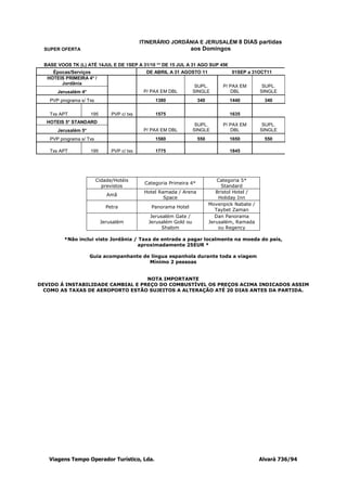 ITINERÁRIO JORDÂNIA E JERUSALÉM 8 DIAS partidas
  SUPER OFERTA                                                    aos Domingos

  BASE VOOS TK (L) ATÉ 14JUL E DE 1SEP A 31/10 ** DE 15 JUL A 31 AGO SUP 45€
     Épocas/Serviços                           DE ABRIL A 31 AGOSTO 11               01SEP a 31OCT11
   HOTEIS PRIMEIRA 4* /
        Jordânia
                                                                     SUPL.       P/ PAX EM        SUPL.
       Jerusalém 4*                           P/ PAX EM DBL         SINGLE          DBL          SINGLE
    PVP programa s/ Txs                           1380                340           1440          340

    Txs APT           195       PVP c/ txs        1575                              1635
   HOTEIS 5* STANDARD
                                                                     SUPL.       P/ PAX EM        SUPL.
       Jerusalém 5*                           P/ PAX EM DBL         SINGLE          DBL          SINGLE
    PVP programa s/ Txs                           1580                550           1650          550

    Txs APT           195       PVP c/ txs        1775                              1845




                          Cidade/Hotéis                                         Categoria 5*
                                              Categoria Primeira 4*
                            previstos                                            Standard
                                              Hotel Ramada / Arena             Bristol Hotel /
                              Amã
                                                      Space                     Holiday Inn
                                                                            Movenpick Nabate /
                              Petra              Panorama Hotel
                                                                               Taybet Zaman
                                                 Jerusalém Gate /             Dan Panorama
                            Jerusalém           Jerusalém Gold ou           Jerusalém, Ramada
                                                      Shalom                    ou Regency

          *Não inclui visto Jordânia / Taxa de entrada a pagar localmente na moeda do país,
                                      aproximadamente 25EUR *

                      Guia acompanhante de língua espanhola durante toda a viagem
                                          Mínimo 2 pessoas


                                   NOTA IMPORTANTE
DEVIDO Á INSTABILIDADE CAMBIAL E PREÇO DO COMBUSTÍVEL OS PREÇOS ACIMA INDICADOS ASSIM
  COMO AS TAXAS DE AEROPORTO ESTÃO SUJEITOS A ALTERAÇÃO ATÉ 20 DIAS ANTES DA PARTIDA.




    Viagens Tempo Operador Turístico, Lda.                                                       Alvará 736/94
 