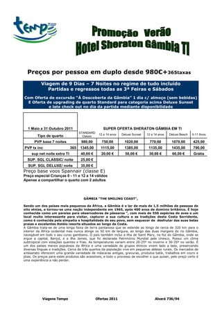 Preços por pessoa em duplo desde 980€+365taxas
           Viagem de 9 Dias – 7 Noites no regime de tudo incluído
              Partidas e regressos todas as 3ª Feiras e Sábados
Com Oferta de excursão “Á Descoberta da Gâmbia” 1 dia c/ almoço (sem bebidas)
  E Oferta de upgrading de quarto Standard para categoria acima Deluxe Sunset
            e late check out no dia da partida mediante disponibilidade




  1 Maio a 31 Outubro 2011                          SUPER OFERTA SHERATON GÂMBIA EM TI
                                    STANDARD
                                                 12 a 14 anos   Deluxe Sunset    12 a 14 anos   Deluxe Beach   0-11 Anos
         Tipo de quarto               Classic
       PVP base 7 noites              980,00       750,00         1020,00          770,00        1070,00       425,00
PVP tx inc                    365    1345,00      1115,00         1385,00         1135,00        1435,00       790,00
     sup net noite extra TI          40,00 €       20,00 €        50,00 €         30,00 €         60,00 €      Grátis
  SUP. SGL CLASSIC/ noite            25,00 €
   SUP. SGL DELUXE/ noite            35,00 €
Preço base voos Spannair (classe E)
Preço especial Crianças 0 - 11 e 12 a 14 válidos
Apenas a compartilhar o quarto com 2 adultos



                                       GÂMBIA "THE SMILING COAST",

Sendo um dos países mais pequenos da África, a Gâmbia é o lar de mais de 1,5 milhões de pessoas de
oito etnias, e tornou-se uma nação independente em 1965, após 400 anos de domínio britânico. É hoje
conhecida como um paraíso para observadores de pássaros ", com mais de 550 espécies de aves e um
local muito interessante para visitar, capturar a sua cultura e as tradições desta Costa Sorridente,
como é conhecida pela simpatia e hospitalidade do seu povo, sem esquecer de desfrutar das suas belas
praias e excelentes Hotéis resorts situados ao longo da Costa.
A Gâmbia trata-se de uma longa faixa de terra pantanosa que se estende ao longo de cerca de 320 km para o
interior da África ocidental mas nunca atinge os 50 km de largura, ao longo das duas margens do rio Gâmbia,
navegável em todo o seu curso gambiano. O país também inclui a ilha de Saint Mary, na foz do Gâmbia, onde se
ergue a capital, Banjul, e a ilha James, que foi declarada Património Mundial pela Unesco. Possui um clima
subtropical com estações quentes e frias. As temperaturas variam entre 20-25º no inverno e 30-35º no verão. É
um dos países menos populosos da África e uma variedade de grupos étnicos vivem lado a lado, preservando
diversas línguas e tradições. Cerca de três quartos da população vive em pequenas aldeias rurais. Os mercados de
artesanato oferecem uma grande variedade de máscaras antigas, gravuras, produtos batik, trabalhos em couro e
jóias. Os preços para estes produtos são acessíveis, e todo o processo de escolher o que quiser, pelo preço certo é
uma experiência a não perder.




            Viagens Tempo                       Ofertas 2011                          Alvará 736/94
 
