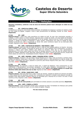 Castelos do Deserto
                                                       Super Oferta Setembro



                                     8 Dias / 7 Refeições
Itinerário orientativo, conforme o dia de início de itinerário poderá haver alteração na ordem da sua
realização

1º DIA         MP – PORTO OU LISBOA / AMÃ
Comparência no aeroporto 120 minutos antes da partida, formalidades de embarque e partida com destino a Amã,
via uma cidade de ligação. Chegada a Amã e após procedimentos de alfândega, transfer ao Hotel. Jantar.
Alojamento.

2º DIA           MP – AMÃ
Pequeno-almoço e saída para visita panorâmica da cidade de Amã. As suas mais importantes avenidas, a
Cidadela, o centro urbano e o Teatro Romano. Seguimos para a cidade de Jerash, uma das cidades da Decapolis.
Jerash situa-se a norte de Amã, aproximadamente 45 km de estrada. Visita do Arco do Triunfo, à praça oval, a
colunata, o Templo de Afrodite e finalizando o teatro romano. Continuamos com visita do Castelo de Ajlun,
fortaleza construída em 1185 e reconstruída no século XIII, pelos mamelucos depois da sua destruição pelos
mongóis. Regresso a Amã. Jantar e Alojamento.

3º DIA            MP – AMÃ / CASTELOS DO DESERTO / MAR MORTO / AMÃ
Pequeno-almoço. Saída para este da cidade de Amã, e visita de três Castelos-palácios do Deserto: Harranah,
Amra e Hallabat. Estes castelos, construções do século VII a XI, eram utilizados como caravanserais, ou locais de
descanso e alguns como fortes militares para defesa do território. Estes são os mais representativos,
especialmente o de Amra, pelos frescos que forram as paredes interiores e que são obra de artistas sírios do
período do califado. Regresso a Amã. Pela tarde, saída para o Mar Morto, o ponto mais baixo da terra, situado 400
metros abaixo do nível do mar. Possibilidade de banho. Regresso a Amã. Jantar. Alojamento.

4º DIA           MP – AMÃ / MADABA / NEBO / PEQUENA PETRA / PETRA
Pequeno-almoço. Iniciamos o dia com Visita à Igreja Ortodoxa de S. Jorge, onde se encontra o primeiro mapa-
mosaico da Palestina. Saída para o Monte Nebo, onde poderá admirar a vista panorâmica do Vale do Jordão e do
Mar Morto. Continuação para Petra, passando no percurso pela famosa Pequena Petra para visita. Continuação
para Petra. Jantar e Alojamento.

5º DIA           MP – PETRA
Pequeno-almoço. Dia dedicado à visita da cidade rosa, a capital dos Nabateus, onde conheceremos os mais
importantes e representativos monumentos esculpidos na rocha pelos Nabateus, nomeadamente o Tesouro,
famoso internacionalmente devido a um filme do Indiana Jones…Petra é um desses lugares no mundo que
devemos visitar pelo menos uma vez na vida. Regresso ao hotel. Jantar e Alojamento.

6º DIA             MP – PETRA / WADI RUM / AMÃ
Pequeno-almoço. Saída para Wadi Rum e após 2 horas de caminho, chegada ao deserto de Lawrence da Arábia.
A visita realizar-se-á em peculiares veículos 4x4, conduzidos por beduínos e consiste numa pequena incursão na
paisagem lunar deste deserto, podendo observar as maravilhas que a natureza fez na rocha e na areia. A fonte
Lawrence, El Siq…Regresso a Amã. Jantar e Alojamento.

7º DIA          MP – AMÃ
Dia livre em regime de meia pensão para actividades de carácter pessoal ou excursões opcionais. Alojamento.

8º DIA          APA – AMÃ / LISBOA ou PORTO
Pequeno-almoço. À hora combinada transfer para o aeroporto de Amã. Formalidade de embarque para partida
com regresso à sua cidade de origem, via uma cidade de ligação. Chegada.

                                           Fim dos nossos serviços




Viagens Tempo Operador Turístico, Lda.                       Circuitos Médio Oriente              RNAVT/2094
 