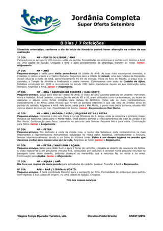 Jordânia Completa
                                                     Super Oferta Setembro



                                     8 Dias / 7 Refeições
Itinerário orientativo, conforme o dia de início de itinerário poderá haver alteração na ordem da sua
realização

1º DIA         MP – PORTO OU LISBOA / AMÃ
Comparência no aeroporto 120 minutos antes da partida, formalidades de embarque e partida com destino a Amã,
via uma cidade de ligação. Chegada a Amã e após procedimentos de alfândega, transfer ao Hotel. Jantar.
Alojamento.

2º DIA           MP – AMÃ
Pequeno-almoço e saída para visita panorâmica da cidade de Amã. As suas mais importantes avenidas, a
Cidadela, o centro urbano e o Teatro Romano. Seguimos para a cidade de Jerash, uma das cidades da Decapolis.
Jerash situa-se a norte de Amã, aproximadamente 45 km de estrada. Visita do Arco do Triunfo, à praça oval, a
colunata, o Templo de Afrodite e finalizando o teatro romano. Continuamos com visita do Castelo de Ajlun,
fortaleza construída em 1185 e reconstruída no século XIII, pelos mamelucos depois da sua destruição pelos
mongóis. Regresso a Amã. Jantar e Alojamento.

3º DIA            MP – AMÃ / CASTELOS DO DESERTO / MAR MORTO
Pequeno-almoço. Saída para este da cidade de Amã, e visita de três Castelos-palácios do Deserto: Harranah,
Amra e Hallabat. Estes castelos, construções do século VII a XI, eram utilizados como caravanserais, ou locais de
descanso e alguns como fortes militares para defesa do território. Estes são os mais representativos,
especialmente o de Amra, pelos frescos que forram as paredes interiores e que são obra de artistas sírios do
período do califado. Regresso a Amã. Pela tarde, saída para o Mar Morto, o ponto mais baixo da terra, situado 400
metros abaixo do nível do mar. Possibilidade de banho. Jantar. Alojamento no Mar Morto.

4º DIA           MP – AMÃ / MADABA / NEBO / PEQUENA PETRA / PETRA
Pequeno-almoço. Iniciamos o dia com Visita à Igreja Ortodoxa de S. Jorge, onde se encontra o primeiro mapa-
mosaico da Palestina. Saída para o Monte Nebo, onde poderá admirar a vista panorâmica do Vale do Jordão e do
Mar Morto. Continuação para Petra, passando no percurso pela famosa Pequena Petra para visita. Continuação
para Petra. Jantar e Alojamento.

5º DIA           MP – PETRA
Pequeno-almoço. Dia dedicado à visita da cidade rosa, a capital dos Nabateus, onde conheceremos os mais
importantes e representativos monumentos esculpidos na rocha pelos Nabateus, nomeadamente o Tesouro,
famoso internacionalmente devido a um filme do Indiana Jones…Petra é um desses lugares no mundo que
devemos visitar pelo menos uma vez na vida. Regresso ao hotel. Jantar e Alojamento.

6º DIA             MP – PETRA / WADI RUM / AQABA
Pequeno-almoço. Saída para Wadi Rum e após 2 horas de caminho, chegada ao deserto de Lawrence da Arábia.
A visita realizar-se-á em peculiares veículos 4x4, conduzidos por beduínos e consiste numa pequena incursão na
paisagem lunar deste deserto, podendo observar as maravilhas que a natureza fez na rocha e na areia.
Continuação para Aqaba. Jantar e Alojamento.

7º DIA          MP – AQABA / AMÃ
Dia livre em regime de meia pensão para actividades de carácter pessoal. Transfer a Amã e Alojamento.

8º DIA          APA – AMÃ / LISBOA ou PORTO
Pequeno-almoço. À hora combinada transfer para o aeroporto de Amã. Formalidade de embarque para partida
com regresso à sua cidade de origem, via uma cidade de ligação. Chegada.

                                           Fim dos nossos serviços




Viagens Tempo Operador Turístico, Lda.                        Circuitos Médio Oriente             RNAVT/2094
 