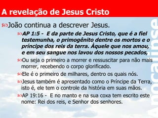 A revelação de Jesus Cristo João continua a descrever Jesus. AP 1:5 -  E da parte de Jesus Cristo, que é a fiel testemunha, o primogênito dentre os mortos e o príncipe dos reis da terra. Àquele que nos amou, e em seu sangue nos lavou dos nossos pecados,  Ou seja o primeiro a morrer e ressuscitar para não mais morrer, recebendo o corpo glorificado. Ele é o primeiro de milhares, dentro os quais nós. Jesus também é apresentado como o Príncipe da Terra, isto é, ele tem o controle da história em suas mãos.  AP 19:16 -  E no manto e na sua coxa tem escrito este nome: Rei dos reis, e Senhor dos senhores.  