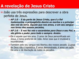 A revelação de Jesus Cristo João usa três expressões para descrever a obra perfeita de Jesus. AP 1:5 -  E da parte de Jesus Cristo, que é a fiel testemunha, o primogênito dentre os mortos e o príncipe dos reis da terra. Àquele que nos amou, e em seu sangue nos lavou dos nossos pecados,  AP 1:6 -  E nos fez reis e sacerdotes para Deus e seu Pai; a ele glória e poder para todo o sempre. Amém.   Ele é aquele que nos ama. O amor de Deus personificado em Jesus, é tema preferido de João. Amor esse que é imutável e incondicional. Também pelo seu sangue nos libertou dos nossos pecado.  O amor de Deus não é hipotético. É amor demonstrado; é amor em ação . Ele ama e dá libertação de todos os pecados. 