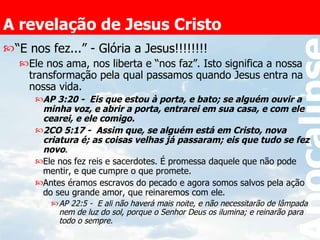 A revelação de Jesus Cristo “ E nos fez...” - Glória a Jesus!!!!!!!! Ele nos ama, nos liberta e “nos faz”. Isto significa a nossa transformação pela qual passamos quando Jesus entra na nossa vida. AP 3:20 -  Eis que estou à porta, e bato; se alguém ouvir a minha voz, e abrir a porta, entrarei em sua casa, e com ele cearei, e ele comigo.  2CO 5:17 -  Assim que, se alguém está em Cristo, nova criatura é; as coisas velhas já passaram; eis que tudo se fez novo .  Ele nos fez reis e sacerdotes. É promessa daquele que não pode mentir, e que cumpre o que promete. Antes éramos escravos do pecado e agora somos salvos pela ação do seu grande amor, que reinaremos com ele. AP 22:5 -  E ali não haverá mais noite, e não necessitarão de lâmpada nem de luz do sol, porque o Senhor Deus os ilumina; e reinarão para todo o sempre.   