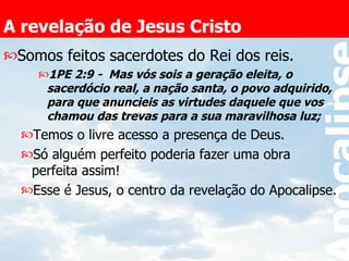 A revelação de Jesus Cristo Somos feitos sacerdotes do Rei dos reis. 1PE 2:9 -  Mas vós sois a geração eleita, o sacerdócio real, a nação santa, o povo adquirido, para que anuncieis as virtudes daquele que vos chamou das trevas para a sua maravilhosa luz;   Temos o livre acesso a presença de Deus. Só alguém perfeito poderia fazer uma obra perfeita assim! Esse é Jesus, o centro da revelação do Apocalipse. 