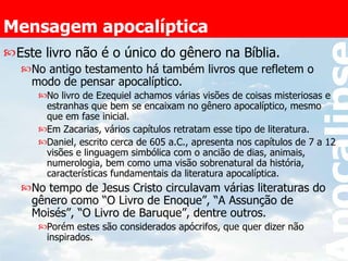 Mensagem apocalíptica Este livro não é o único do gênero na Bíblia. No antigo testamento há também livros que refletem o modo de pensar apocalíptico. No livro de Ezequiel achamos várias visões de coisas misteriosas e estranhas que bem se encaixam no gênero apocalíptico, mesmo que em fase inicial. Em Zacarias, vários capítulos retratam esse tipo de literatura. Daniel, escrito cerca de 605 a.C., apresenta nos capítulos de 7 a 12 visões e linguagem simbólica com o ancião de dias, animais, numerologia, bem como uma visão sobrenatural da história, características fundamentais da literatura apocalíptica. No tempo de Jesus Cristo circulavam várias literaturas do gênero como “O Livro de Enoque”, “A Assunção de Moisés”, “O Livro de Baruque”, dentre outros. Porém estes são considerados apócrifos, que quer dizer não inspirados. 