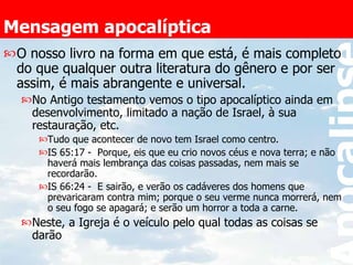 Mensagem apocalíptica O nosso livro na forma em que está, é mais completo do que qualquer outra literatura do gênero e por ser assim, é mais abrangente e universal. No Antigo testamento vemos o tipo apocalíptico ainda em desenvolvimento, limitado a nação de Israel, à sua restauração, etc. Tudo que acontecer de novo tem Israel como centro. IS 65:17 -  Porque, eis que eu crio novos céus e nova terra; e não haverá mais lembrança das coisas passadas, nem mais se recordarão.  IS 66:24 -  E sairão, e verão os cadáveres dos homens que prevaricaram contra mim; porque o seu verme nunca morrerá, nem o seu fogo se apagará; e serão um horror a toda a carne. Neste, a Igreja é o veículo pelo qual todas as coisas se darão  