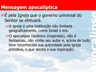 Mensagem apocalíptica É pela Igreja que o governo universal do Senhor se efetuará. A igreja é uma instituição não limitada geograficamente, como Israel o era. O apocalipse canônico (inspirado), não é fantasioso, não omite seu autor e, acima de tudo, teve reconhecida sua autoridade pela igreja primitiva, o que atesta a sua inspiração. 