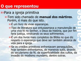 O que representou Para a igreja primitiva Tem sido chamado de  manual dos mártires . Porém, é mais do que isto. É um livro de vivas esperanças.  Tipo de literatura que entusiasmava a manutenção de uma viva fé no Senhor, o Deus da história, que por fim faria justiça, vindicando os seus sofrimentos. É um dos livros mais completos da Bíblia no que diz respeito à esperança que deve ser também alicerce de vida para a igreja. Se os cristãos primitivos enfrentavam perseguições, hoje também enfrentamos, de maneiras sutis, através do secularismo da fé, da superficialidade dos cultos, da invasão do modismo mundano, dentre outras. 