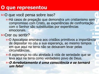 O que representou O que você pensa sobre isso? Há casos de pregação que demonstra um cristianismo sem compromisso com Cristo, as experiências de confrontação com o Senhor são substituídas por experiências emocionais. Crer ou sentir? O Apocalipse ensinava aos cristãos primitivos a importância de depositar no céu a sua esperança, ao mesmo tempos em que aqui na terra não se deixavam levar pelas circunstâncias.  A esperança no céu atrelada à vida de seriedade que se leva aqui na terra como verdadeiro povo de Deus. O Arrebatamento é uma consciência e se tornará um fato!   
