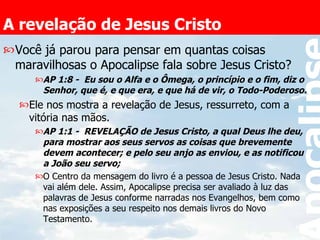 A revelação de Jesus Cristo Você já parou para pensar em quantas coisas maravilhosas o Apocalipse fala sobre Jesus Cristo? AP 1:8 -  Eu sou o Alfa e o Ômega, o princípio e o fim, diz o Senhor, que é, e que era, e que há de vir, o Todo-Poderoso.   Ele nos mostra a revelação de Jesus, ressurreto, com a vitória nas mãos. AP 1:1 -  REVELAÇÃO de Jesus Cristo, a qual Deus lhe deu, para mostrar aos seus servos as coisas que brevemente devem acontecer; e pelo seu anjo as enviou, e as notificou a João seu servo;   O Centro da mensagem do livro é a pessoa de Jesus Cristo. Nada vai além dele. Assim, Apocalipse precisa ser avaliado à luz das palavras de Jesus conforme narradas nos Evangelhos, bem como nas exposições a seu respeito nos demais livros do Novo Testamento. 