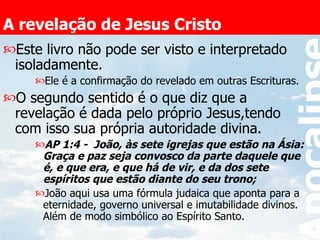 A revelação de Jesus Cristo Este livro não pode ser visto e interpretado isoladamente. Ele é a confirmação do revelado em outras Escrituras. O segundo sentido é o que diz que a revelação é dada pelo próprio Jesus,tendo com isso sua própria autoridade divina. AP 1:4 -  João, às sete igrejas que estão na Ásia: Graça e paz seja convosco da parte daquele que é, e que era, e que há de vir, e da dos sete espíritos que estão diante do seu trono;  João aqui usa uma fórmula judaica que aponta para a eternidade, governo universal e imutabilidade divinos. Além de modo simbólico ao Espírito Santo. 