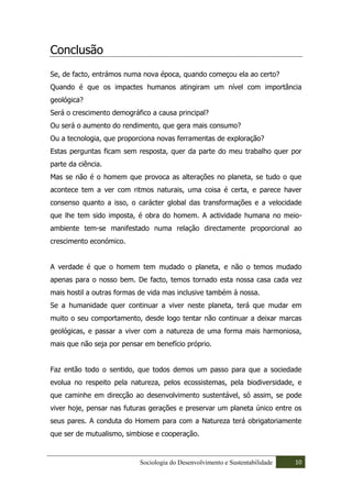 Conclusão
Se, de facto, entrámos numa nova época, quando começou ela ao certo?
Quando é que os impactes humanos atingiram um nível com importância
geológica?
Será o crescimento demográfico a causa principal?
Ou será o aumento do rendimento, que gera mais consumo?
Ou a tecnologia, que proporciona novas ferramentas de exploração?
Estas perguntas ficam sem resposta, quer da parte do meu trabalho quer por
parte da ciência.
Mas se não é o homem que provoca as alterações no planeta, se tudo o que
acontece tem a ver com ritmos naturais, uma coisa é certa, e parece haver
consenso quanto a isso, o carácter global das transformações e a velocidade
que lhe tem sido imposta, é obra do homem. A actividade humana no meio-
ambiente tem-se manifestado numa relação directamente proporcional ao
crescimento económico.


A verdade é que o homem tem mudado o planeta, e não o temos mudado
apenas para o nosso bem. De facto, temos tornado esta nossa casa cada vez
mais hostil a outras formas de vida mas inclusive também à nossa.
Se a humanidade quer continuar a viver neste planeta, terá que mudar em
muito o seu comportamento, desde logo tentar não continuar a deixar marcas
geológicas, e passar a viver com a natureza de uma forma mais harmoniosa,
mais que não seja por pensar em benefício próprio.


Faz então todo o sentido, que todos demos um passo para que a sociedade
evolua no respeito pela natureza, pelos ecossistemas, pela biodiversidade, e
que caminhe em direcção ao desenvolvimento sustentável, só assim, se pode
viver hoje, pensar nas futuras gerações e preservar um planeta único entre os
seus pares. A conduta do Homem para com a Natureza terá obrigatoriamente
que ser de mutualismo, simbiose e cooperação.



                           Sociologia do Desenvolvimento e Sustentabilidade   10
 