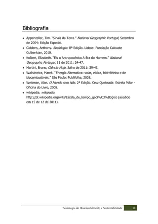 Bibliografia
 Appenzeller, Tim. “Sinais da Terra.” National Geographic Portugal, Setembro
 de 2004: Edição Especial.
 Giddens, Anthony. Sociologia. 8ª Edição. Lisboa: Fundação Calouste
 Gulbenkian, 2010.
 Kolbert, Elizabeth. “Eis o Antropocénico A Era do Homem.” National
 Geographic Portugal, 11 de 2011: 24-47.
 Martini, Bruno. Ciência Hoje, Julho de 2011: 39-43.
 Walisiewicz, Marek. “Energia Alternativa: solar, eólica, hidrelétrica e de
 biocombustiveis.” São Paulo: Publifolha, 2008.
 Weisman, Alan. O Mundo sem Nós. 2ª Edição. Cruz Quebrada: Estrela Polar -
 Oficina do Livro, 2008.
 wikipedia. wikipedia.
 http://pt.wikipedia.org/wiki/Escala_de_tempo_geol%C3%B3gico (acedido
 em 15 de 12 de 2011).




                            Sociologia do Desenvolvimento e Sustentabilidade   11
 