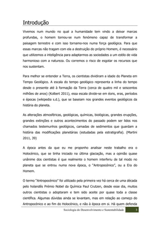 Introdução
Vivemos num mundo no qual a humanidade tem vindo a deixar marcas
profundas, o homem tornou-se num fenómeno capaz de transformar a
paisagem terrestre e com isso tornamo-nos numa força geológica. Para que
essas marcas não tragam com ela a destruição do próprio Homem, é necessário
que utilizemos a inteligência para adaptarmos as sociedades a um estilo de vida
harmonioso com a natureza. Ou corremos o risco de esgotar os recursos que
nos sustentam.

Para melhor se entender a Terra, os cientistas dividiram a idade do Planeta em
Tempo Geológico. A escala do tempo geológico representa a linha do tempo
desde o presente até à formação da Terra (cerca de quatro mil e seiscentos
milhões de anos) (Kolbert 2011), essa escala divide-se em éons, eras, períodos
e épocas (wikipedia s.d.), que se baseiam nos grandes eventos geológicos da
história do planeta.

As alterações atmosféricas, geológicas, químicas, biológicas, grandes erupções,
grandes extinções e outros acontecimentos do passado podem ser lidos nos
chamados testemunhos geológicos, camadas de sedimentos que guardam a
história das modificações planetárias (estudadas pela estratigrafia). (Martini
2011, 39)

A época antes da que eu me proponho analisar neste trabalho era o
Holocénico, que se tinha iniciado na última glaciação, mas a opinião quase
unânime dos cientistas é que realmente o homem interferiu de tal modo no
planeta que se entrou numa nova época, o “Antropocénico”, ou a Era do
Homem.

O termo “Antropocénico” foi utilizado pela primeira vez há cerca de uma década
pelo holandês Prémio Nobel da Química Paul Crutzen, desde esse dia, muitos
outros cientistas o adoptaram e tem sido aceite por quase toda a classe
científica. Algumas dúvidas ainda se levantam, mas em relação ao começo do
Antropocénico e ao fim do Holocénico, e não à época em si. Há quem defenda
                            Sociologia do Desenvolvimento e Sustentabilidade   3
 