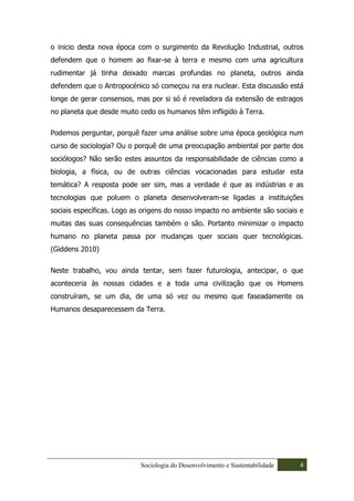 o inicio desta nova época com o surgimento da Revolução Industrial, outros
defendem que o homem ao fixar-se à terra e mesmo com uma agricultura
rudimentar já tinha deixado marcas profundas no planeta, outros ainda
defendem que o Antropocénico só começou na era nuclear. Esta discussão está
longe de gerar consensos, mas por si só é reveladora da extensão de estragos
no planeta que desde muito cedo os humanos têm infligido à Terra.

Podemos perguntar, porquê fazer uma análise sobre uma época geológica num
curso de sociologia? Ou o porquê de uma preocupação ambiental por parte dos
sociólogos? Não serão estes assuntos da responsabilidade de ciências como a
biologia, a física, ou de outras ciências vocacionadas para estudar esta
temática? A resposta pode ser sim, mas a verdade é que as indústrias e as
tecnologias que poluem o planeta desenvolveram-se ligadas a instituições
sociais específicas. Logo as origens do nosso impacto no ambiente são sociais e
muitas das suas consequências também o são. Portanto minimizar o impacto
humano no planeta passa por mudanças quer sociais quer tecnológicas.
(Giddens 2010)

Neste trabalho, vou ainda tentar, sem fazer futurologia, antecipar, o que
aconteceria às nossas cidades e a toda uma civilização que os Homens
construíram, se um dia, de uma só vez ou mesmo que faseadamente os
Humanos desaparecessem da Terra.




                            Sociologia do Desenvolvimento e Sustentabilidade   4
 